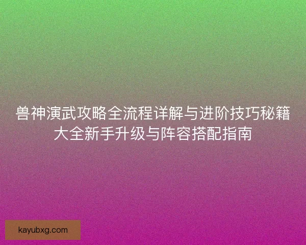 兽神演武攻略全流程详解与进阶技巧秘籍大全新手升级与阵容搭配指南