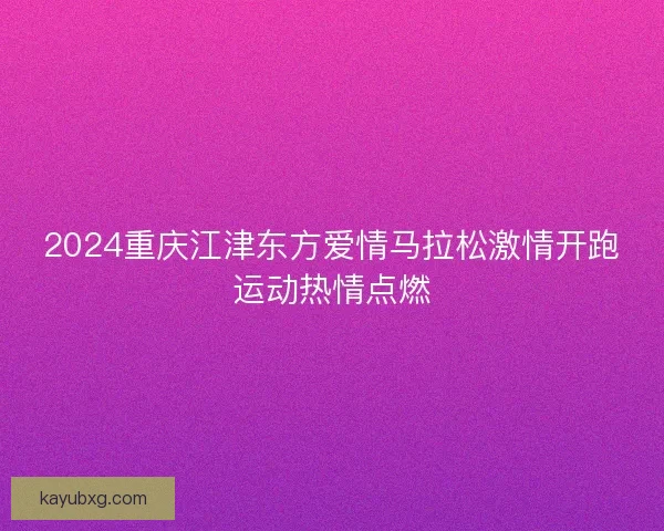 2024重庆江津东方爱情马拉松激情开跑运动热情点燃