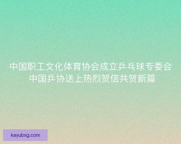 中国职工文化体育协会成立乒乓球专委会 中国乒协送上热烈贺信共贺新篇