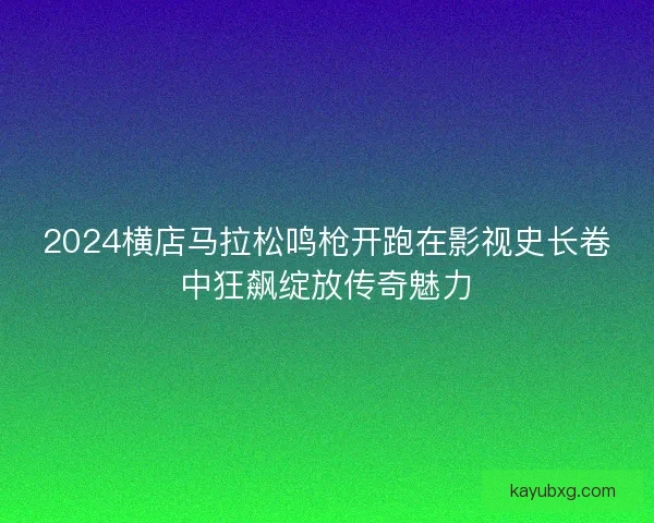 2024横店马拉松鸣枪开跑在影视史长卷中狂飙绽放传奇魅力