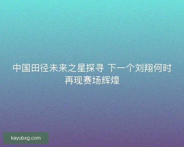 中国田径未来之星探寻 下一个刘翔何时再现赛场辉煌