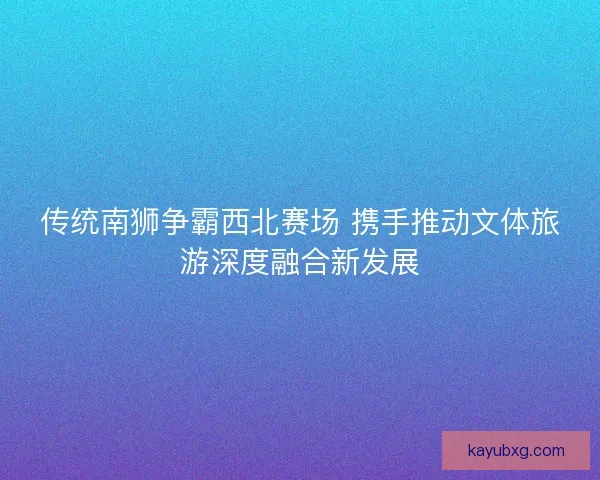传统南狮争霸西北赛场 携手推动文体旅游深度融合新发展