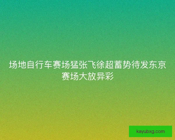 场地自行车赛场猛张飞徐超蓄势待发东京赛场大放异彩
