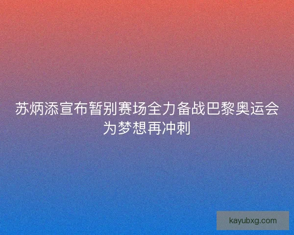 苏炳添宣布暂别赛场全力备战巴黎奥运会为梦想再冲刺