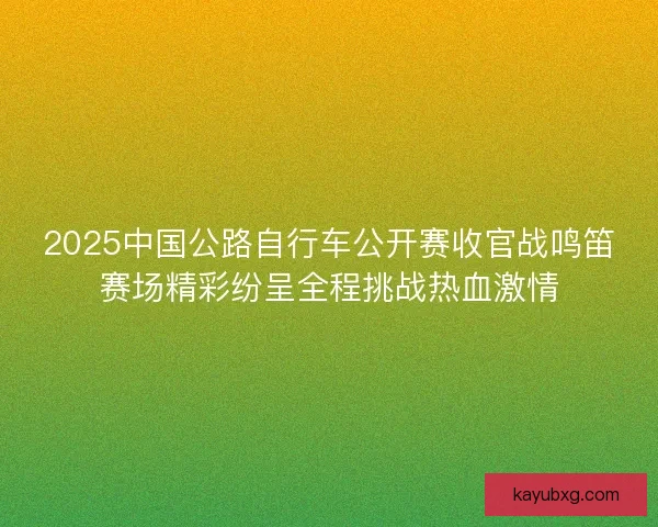 2025中国公路自行车公开赛收官战鸣笛赛场精彩纷呈全程挑战热血激情