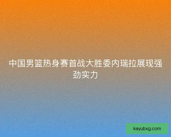 中国男篮热身赛首战大胜委内瑞拉展现强劲实力
