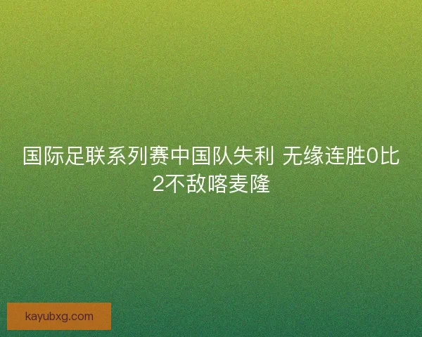 国际足联系列赛中国队失利 无缘连胜0比2不敌喀麦隆