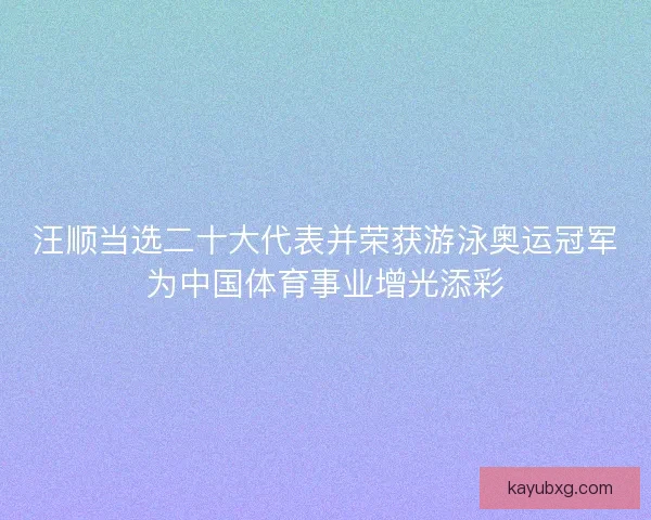 汪顺当选二十大代表并荣获游泳奥运冠军为中国体育事业增光添彩