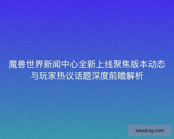 魔兽世界新闻中心全新上线聚焦版本动态与玩家热议话题深度前瞻解析