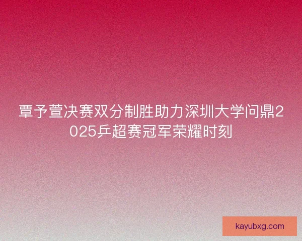 覃予萱决赛双分制胜助力深圳大学问鼎2025乒超赛冠军荣耀时刻
