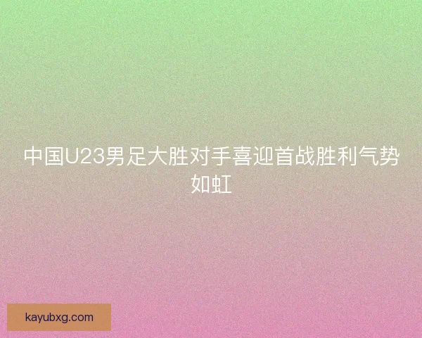 中国U23男足大胜对手喜迎首战胜利气势如虹