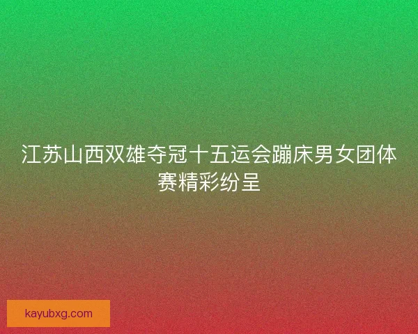 江苏山西双雄夺冠十五运会蹦床男女团体赛精彩纷呈