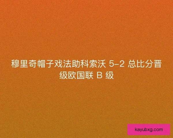 穆里奇帽子戏法助科索沃 5-2 总比分晋级欧国联 B 级