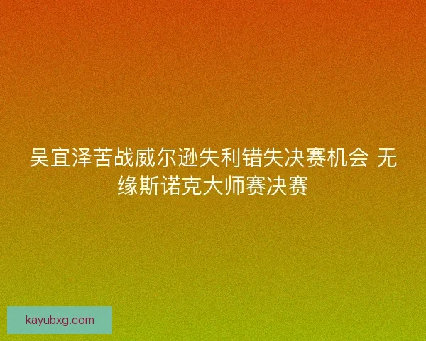 吴宜泽苦战威尔逊失利错失决赛机会 无缘斯诺克大师赛决赛