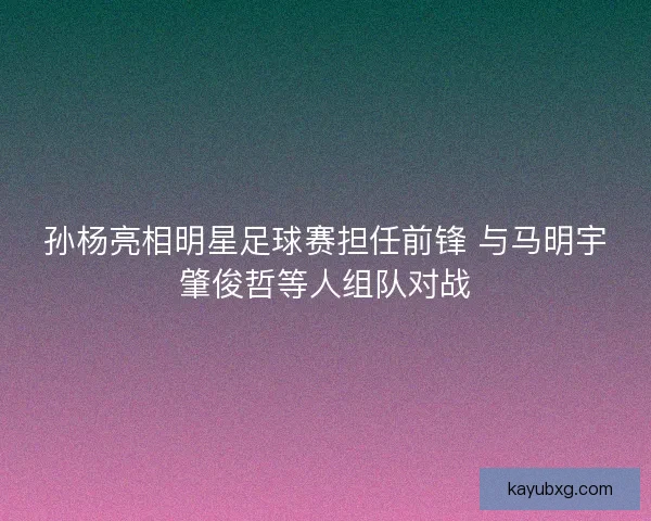 孙杨亮相明星足球赛担任前锋 与马明宇肇俊哲等人组队对战