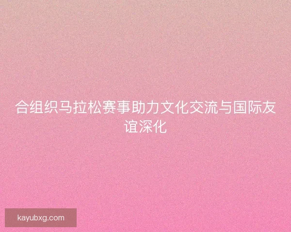 合组织马拉松赛事助力文化交流与国际友谊深化