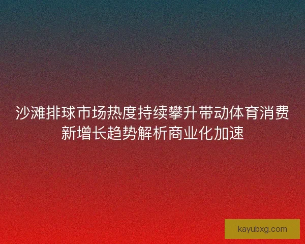 沙滩排球市场热度持续攀升带动体育消费新增长趋势解析商业化加速