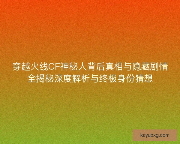 穿越火线CF神秘人背后真相与隐藏剧情全揭秘深度解析与终极身份猜想