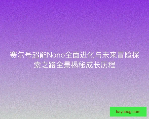 赛尔号超能Nono全面进化与未来冒险探索之路全景揭秘成长历程