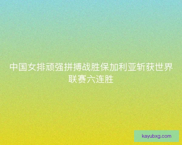 中国女排顽强拼搏战胜保加利亚斩获世界联赛六连胜