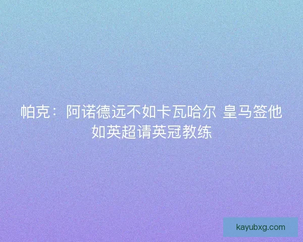 帕克:阿诺德远不如卡瓦哈尔 皇马签他如英超请英冠教练 帕克:阿诺德远不如卡瓦哈尔 皇马签他如英超请英冠教练